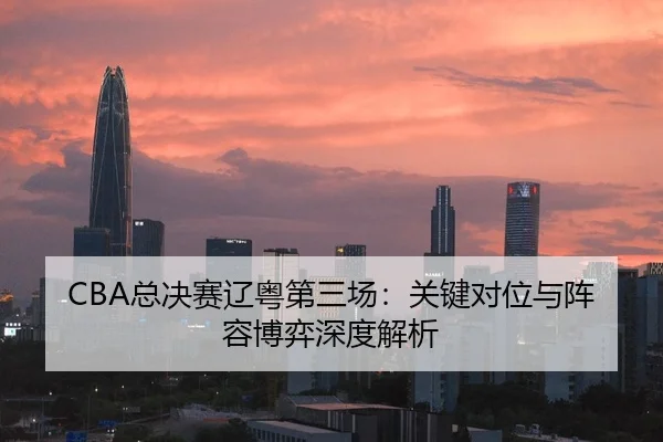 CBA总决赛辽粤第三场：关键对位与阵容博弈深度解析